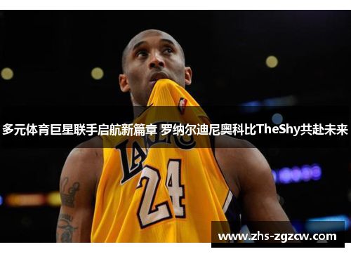 多元体育巨星联手启航新篇章 罗纳尔迪尼奥科比TheShy共赴未来