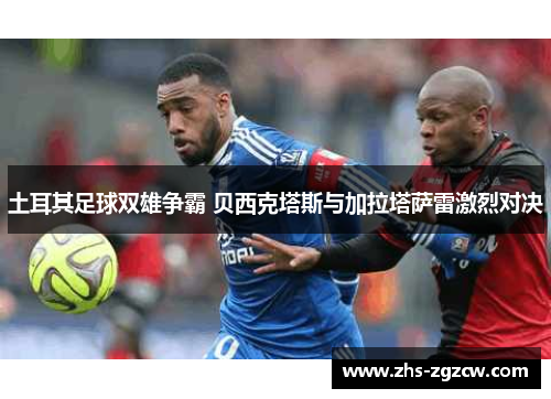 土耳其足球双雄争霸 贝西克塔斯与加拉塔萨雷激烈对决